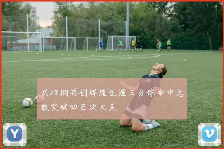 武桐桐再创辉煌生涯三分球命中总数突破四百次大关