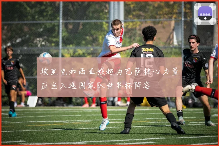 埃里克加西亚崛起为巴萨核心力量应当入选国家队世界杯阵容