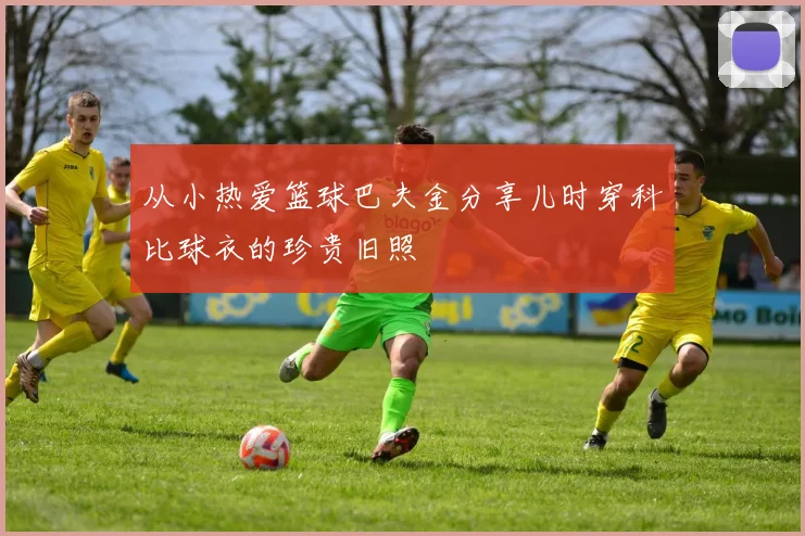 从小热爱篮球巴夫金分享儿时穿科比球衣的珍贵旧照