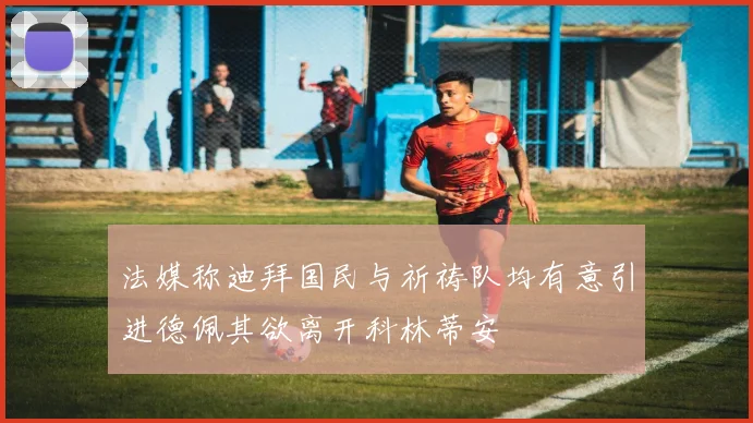 法媒称迪拜国民与祈祷队均有意引进德佩其欲离开科林蒂安
