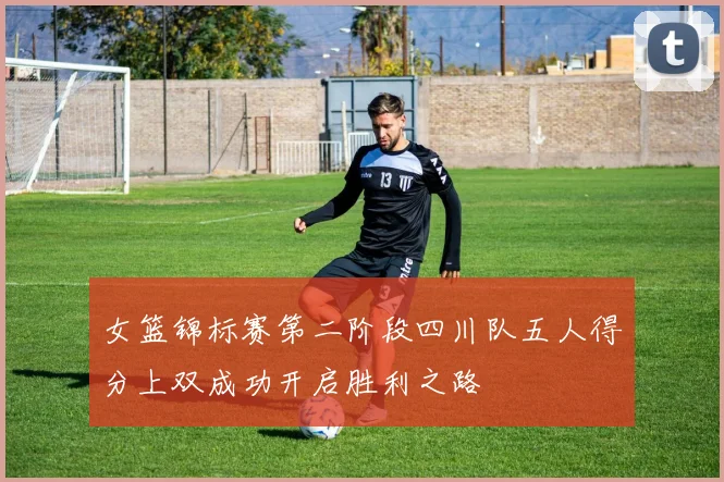女篮锦标赛第二阶段四川队五人得分上双成功开启胜利之路