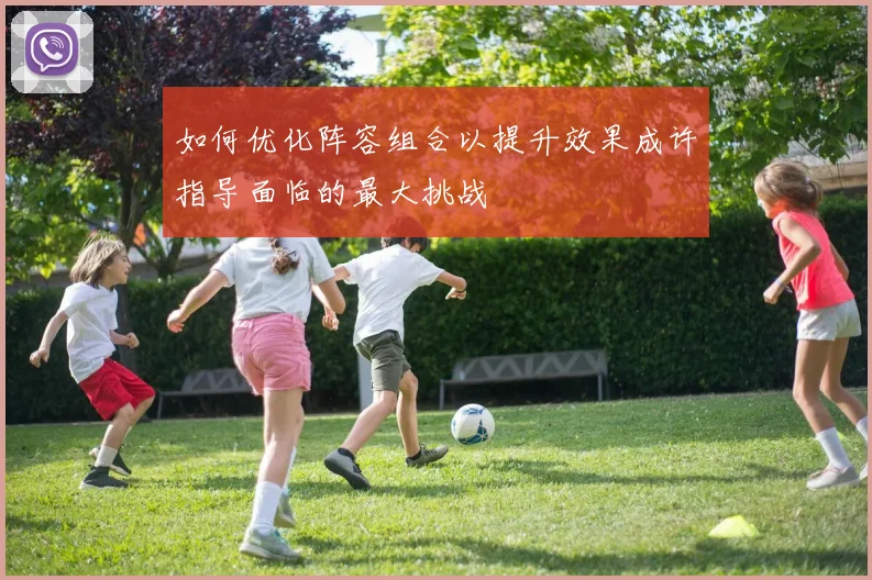 如何优化阵容组合以提升效果成许指导面临的最大挑战