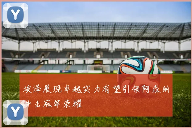 埃泽展现卓越实力有望引领阿森纳冲击冠军荣耀