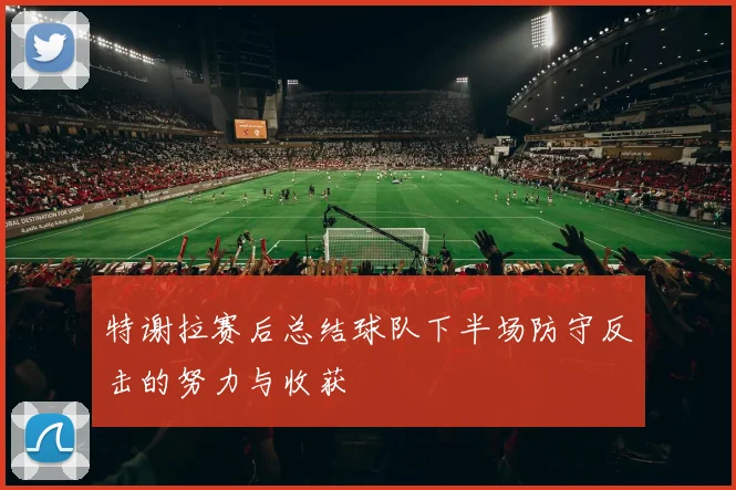 特谢拉赛后总结球队下半场防守反击的努力与收获