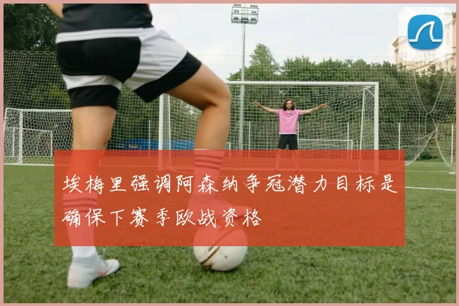 埃梅里强调阿森纳争冠潜力目标是确保下赛季欧战资格