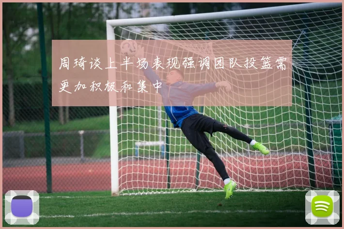 周琦谈上半场表现强调团队投篮需更加积极和集中