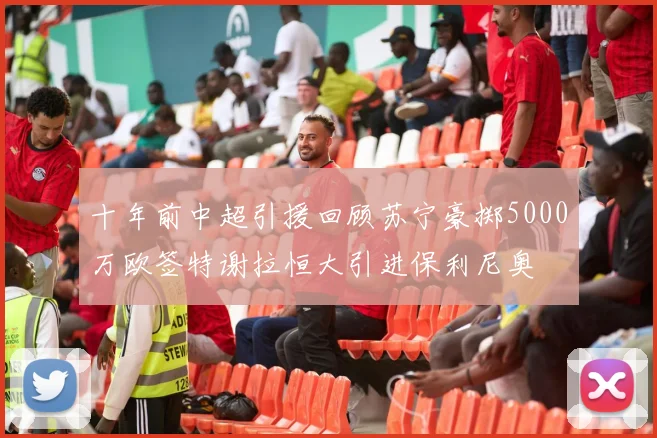 十年前中超引援回顾苏宁豪掷5000万欧签特谢拉恒大引进保利尼奥