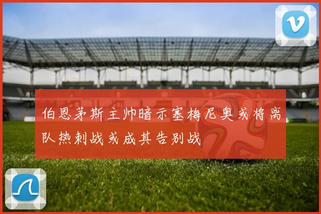 伯恩茅斯主帅暗示塞梅尼奥或将离队热刺战或成其告别战
