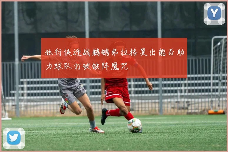 独行侠迎战鹈鹕弗拉格复出能否助力球队打破缺阵魔咒