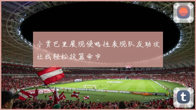 小贾巴里展现侵略性表现队友助攻让我轻松投篮命中