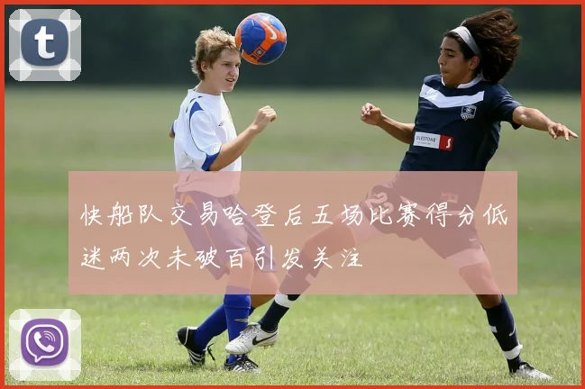 快船队交易哈登后五场比赛得分低迷两次未破百引发关注