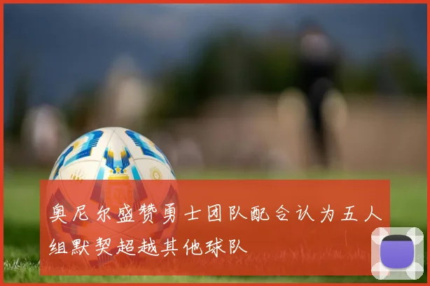 奥尼尔盛赞勇士团队配合认为五人组默契超越其他球队