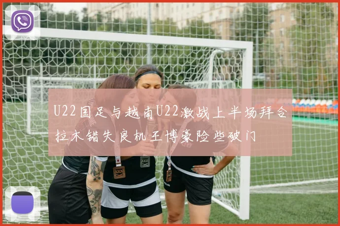 U22国足与越南U22激战上半场拜合拉木错失良机王博豪险些破门