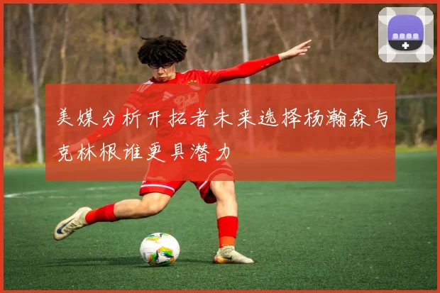 美媒分析开拓者未来选择杨瀚森与克林根谁更具潜力