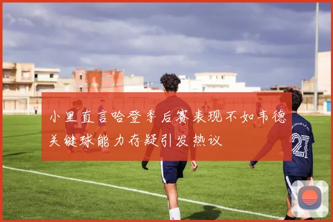 小里直言哈登季后赛表现不如韦德关键球能力存疑引发热议