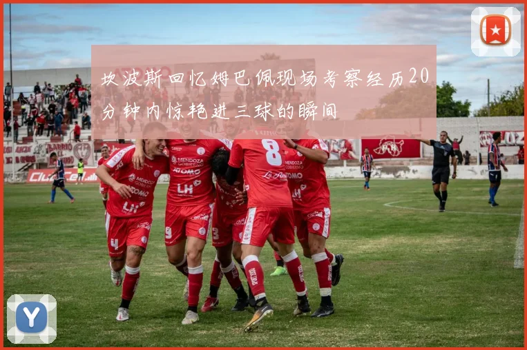 坎波斯回忆姆巴佩现场考察经历20分钟内惊艳进三球的瞬间