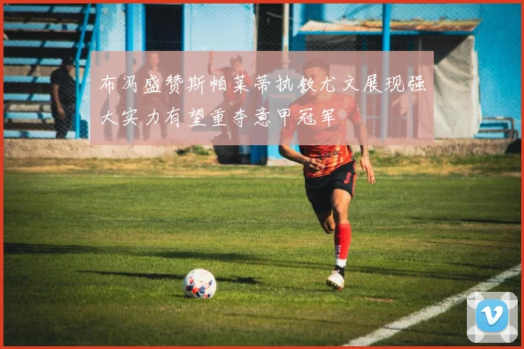 布冯盛赞斯帕莱蒂执教尤文展现强大实力有望重夺意甲冠军