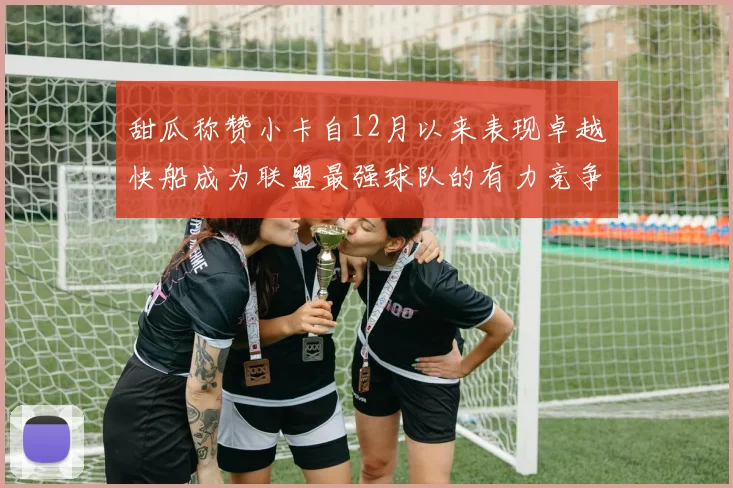 甜瓜称赞小卡自12月以来表现卓越快船成为联盟最强球队的有力竞争者