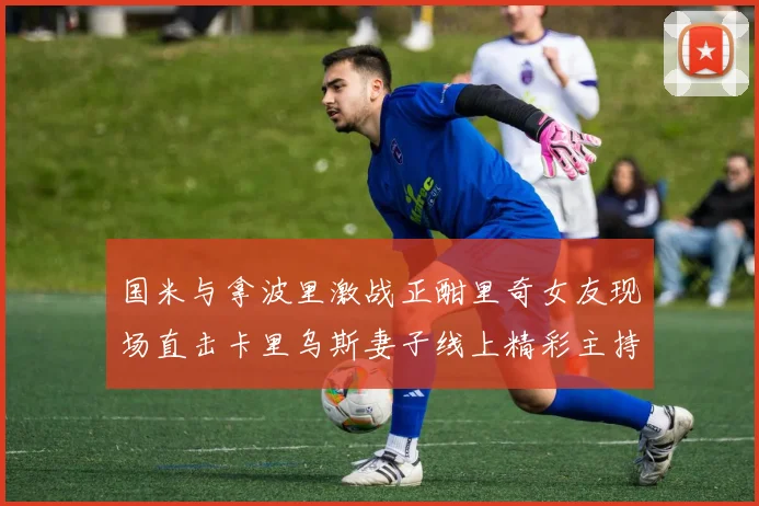 国米与拿波里激战正酣里奇女友现场直击卡里乌斯妻子线上精彩主持