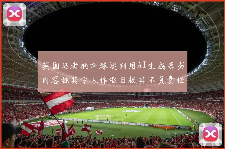 英国记者批评球迷利用AI生成恶劣内容称其令人作呕且极其不负责任