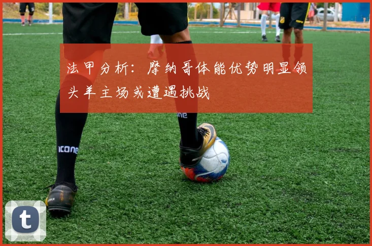 法甲分析：摩纳哥体能优势明显领头羊主场或遭遇挑战