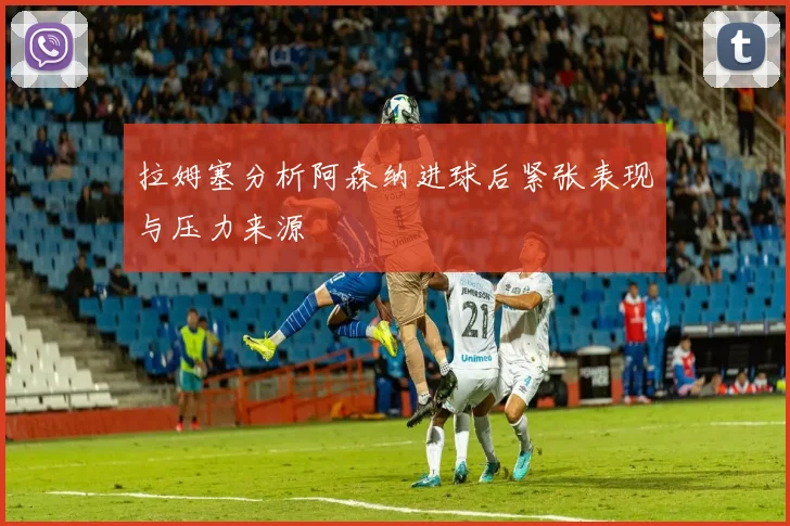 拉姆塞分析阿森纳进球后紧张表现与压力来源
