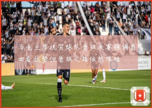 马竞主席祝贺球队晋级决赛强调首回合优势但晋级之路依然艰难