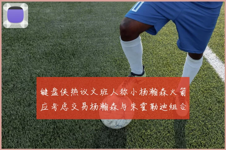 键盘侠热议文班人称小杨瀚森火箭应考虑交易杨瀚森与朱霍勒迪组合