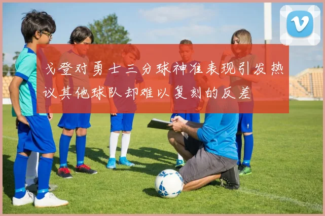 戈登对勇士三分球神准表现引发热议其他球队却难以复刻的反差