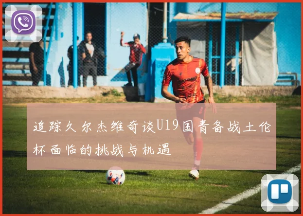 追踪久尔杰维奇谈U19国青备战土伦杯面临的挑战与机遇