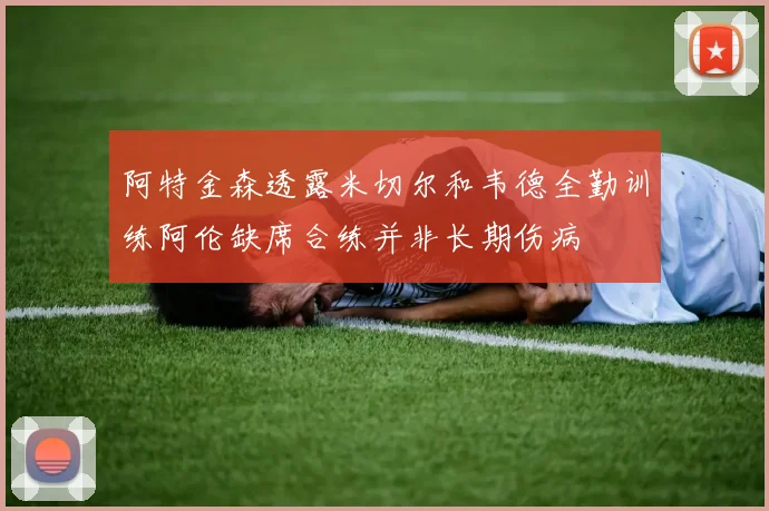 阿特金森透露米切尔和韦德全勤训练阿伦缺席合练并非长期伤病
