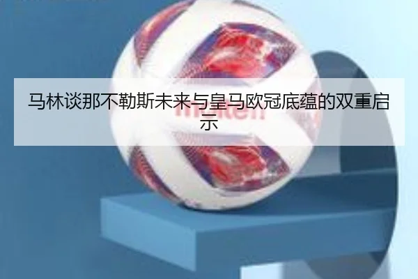 马林谈那不勒斯未来与皇马欧冠底蕴的双重启示